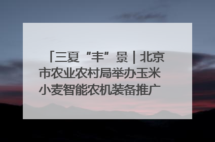 三夏“丰”景｜北京市农业农村局举办玉米小麦智能农机装备推广“田间日”活动